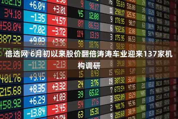 倍选网 6月初以来股价翻倍涛涛车业迎来137家机构调研