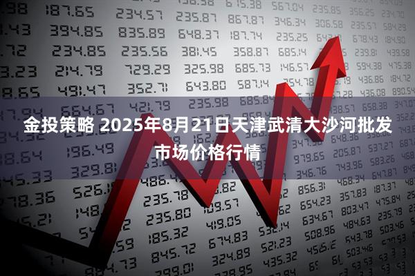 金投策略 2025年8月21日天津武清大沙河批发市场价格行情