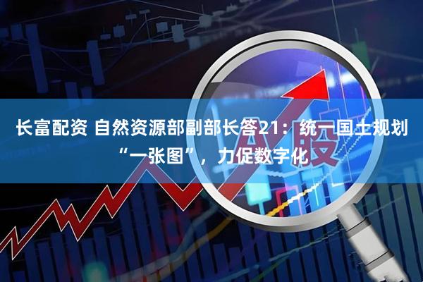 长富配资 自然资源部副部长答21：统一国土规划“一张图”，力促数字化