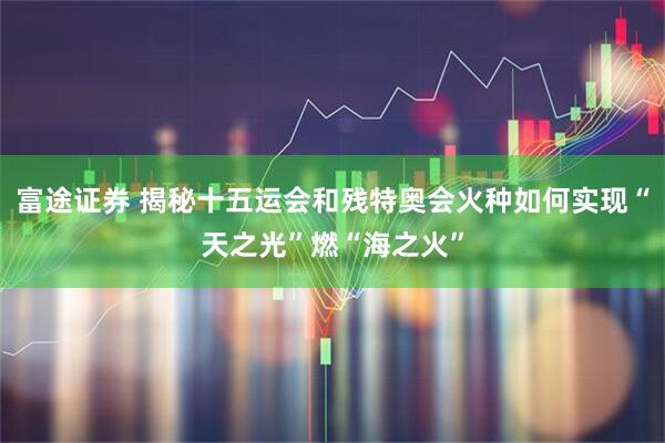 富途证券 揭秘十五运会和残特奥会火种如何实现“天之光”燃“海之火”