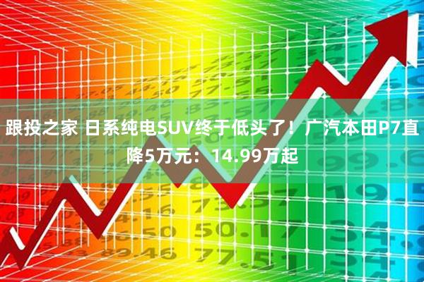 跟投之家 日系纯电SUV终于低头了！广汽本田P7直降5万元：14.99万起