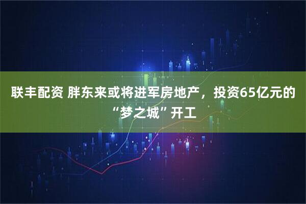 联丰配资 胖东来或将进军房地产，投资65亿元的“梦之城”开工